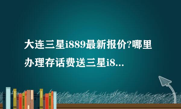 大连三星i889最新报价?哪里办理存话费送三星i889便宜还可靠？