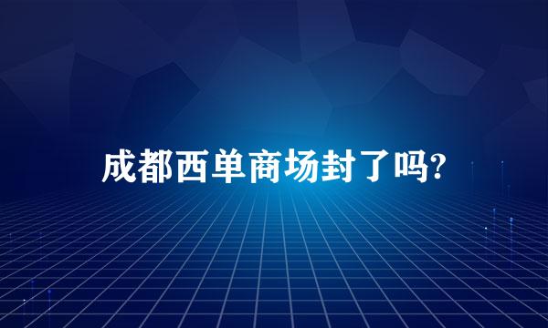 成都西单商场封了吗?