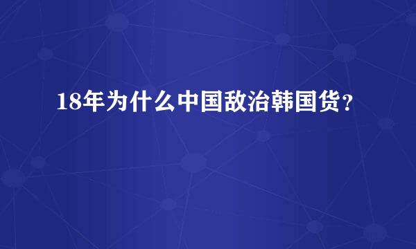 18年为什么中国敌治韩国货？