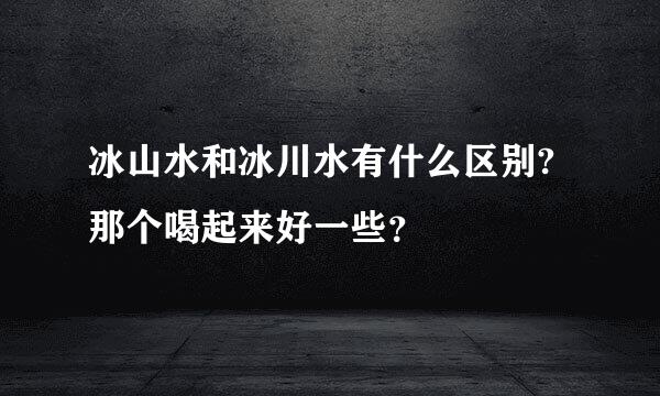 冰山水和冰川水有什么区别?那个喝起来好一些？