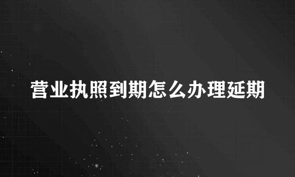 营业执照到期怎么办理延期