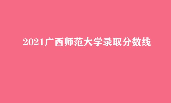 2021广西师范大学录取分数线