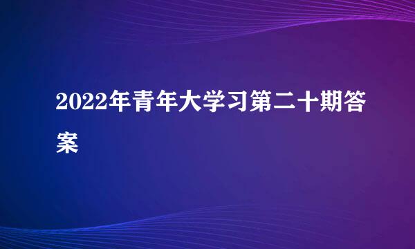 2022年青年大学习第二十期答案