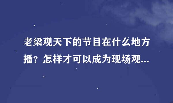 老梁观天下的节目在什么地方播？怎样才可以成为现场观众？或者其他老梁主持的节目都在哪里播？