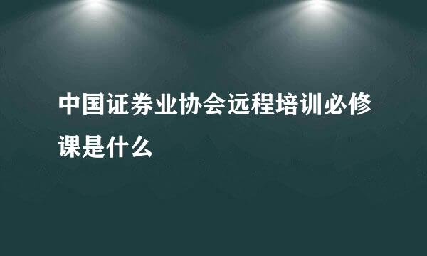 中国证券业协会远程培训必修课是什么