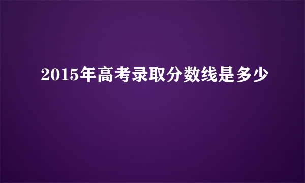 2015年高考录取分数线是多少