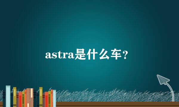 astra是什么车？