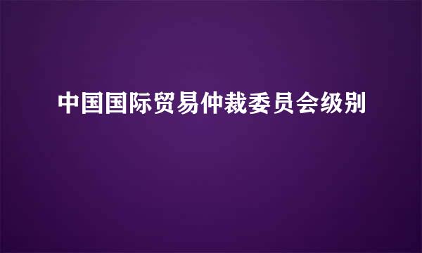 中国国际贸易仲裁委员会级别