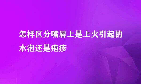 怎样区分嘴唇上是上火引起的水泡还是疱疹