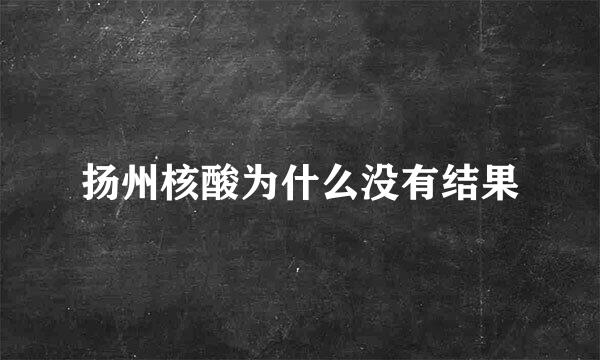 扬州核酸为什么没有结果