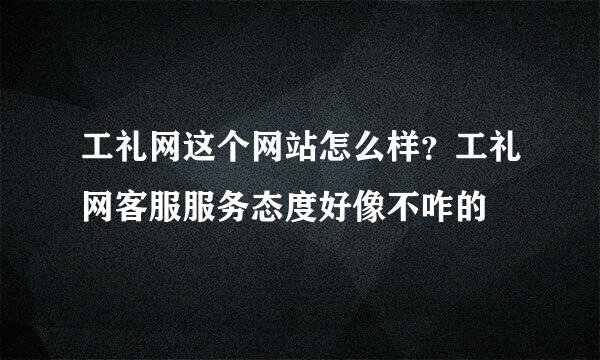 工礼网这个网站怎么样？工礼网客服服务态度好像不咋的