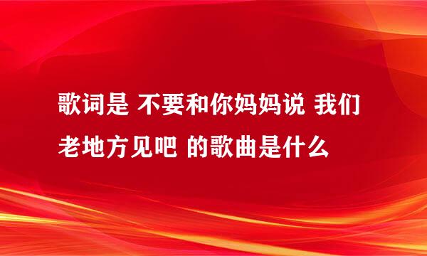 歌词是 不要和你妈妈说 我们老地方见吧 的歌曲是什么