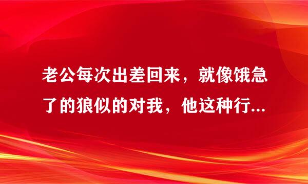 老公每次出差回来，就像饿急了的狼似的对我，他这种行为正常吗，他是不是有问题啊？