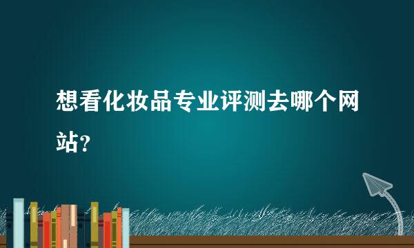 想看化妆品专业评测去哪个网站？