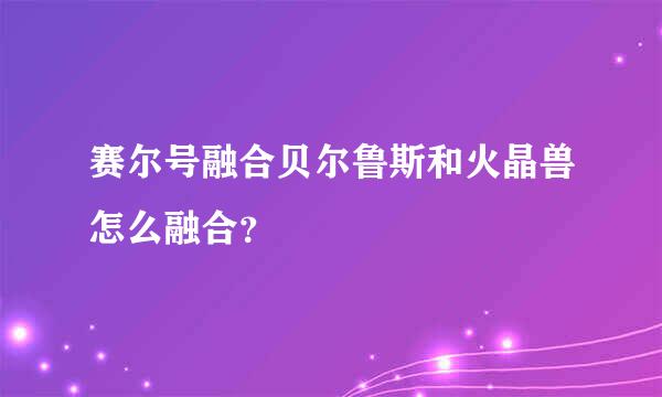 赛尔号融合贝尔鲁斯和火晶兽怎么融合？