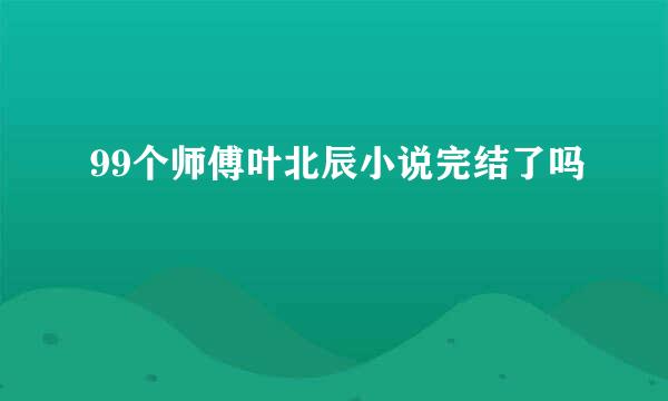 99个师傅叶北辰小说完结了吗