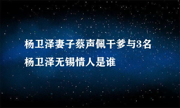 杨卫泽妻子蔡声佩干爹与3名杨卫泽无锡情人是谁