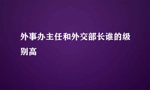 外事办主任和外交部长谁的级别高