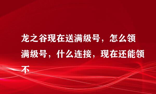 龙之谷现在送满级号，怎么领满级号，什么连接，现在还能领不