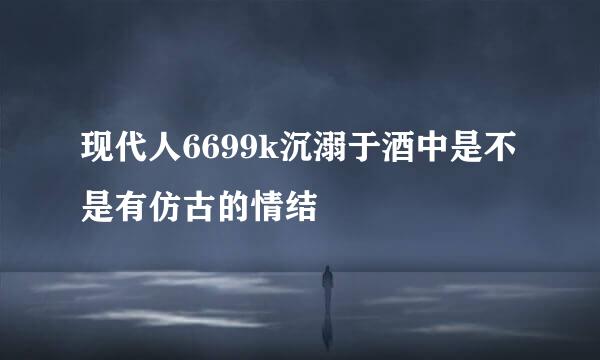 现代人6699k沉溺于酒中是不是有仿古的情结