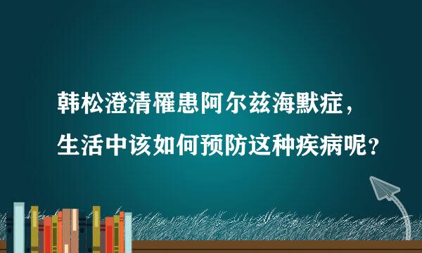 韩松澄清罹患阿尔兹海默症，生活中该如何预防这种疾病呢？