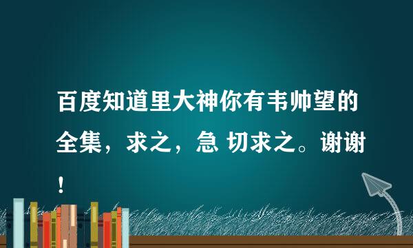 百度知道里大神你有韦帅望的全集，求之，急 切求之。谢谢！