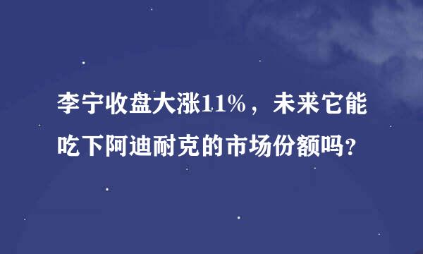 李宁收盘大涨11%，未来它能吃下阿迪耐克的市场份额吗？