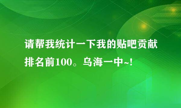 请帮我统计一下我的贴吧贡献排名前100。乌海一中~!