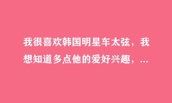 我很喜欢韩国明星车太弦，我想知道多点他的爱好兴趣，是否结婚了？