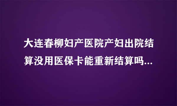 大连春柳妇产医院产妇出院结算没用医保卡能重新结算吗 或者什么别的方法能用医保卡