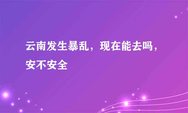 云南发生暴乱，现在能去吗，安不安全