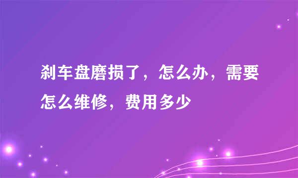 刹车盘磨损了，怎么办，需要怎么维修，费用多少