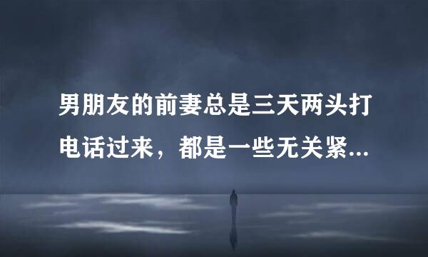 男朋友的前妻总是三天两头打电话过来，都是一些无关紧要的小事，郁闷死了。怎么办？