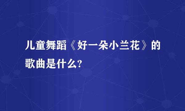 儿童舞蹈《好一朵小兰花》的歌曲是什么?