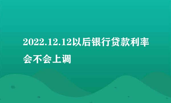 2022.12.12以后银行贷款利率会不会上调