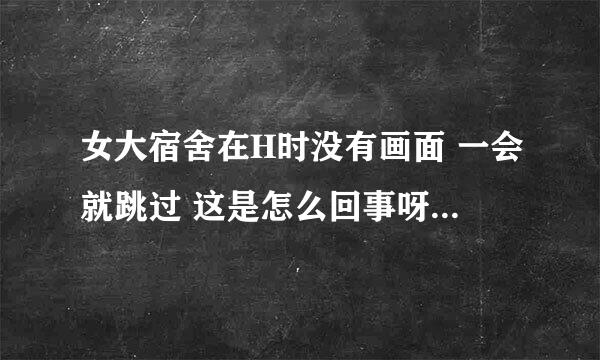 女大宿舍在H时没有画面 一会就跳过 这是怎么回事呀~有玩过的高手解答吗？