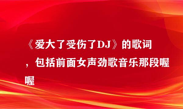 《爱大了受伤了DJ》的歌词，包括前面女声劲歌音乐那段喔喔