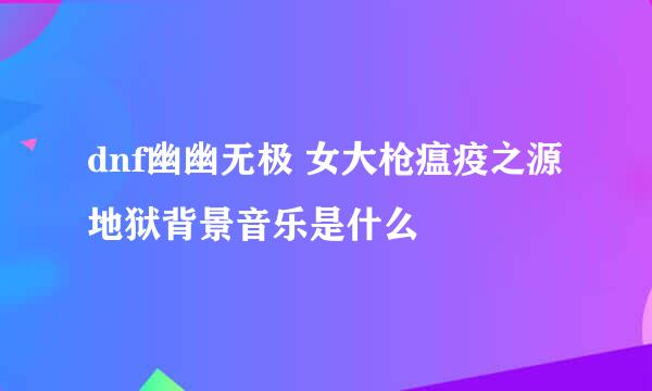 dnf幽幽无极 女大枪瘟疫之源地狱背景音乐是什么