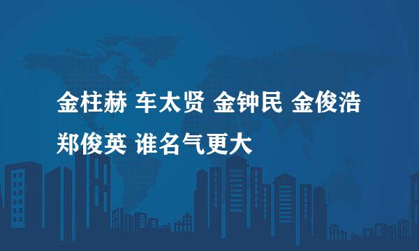 金柱赫 车太贤 金钟民 金俊浩 郑俊英 谁名气更大