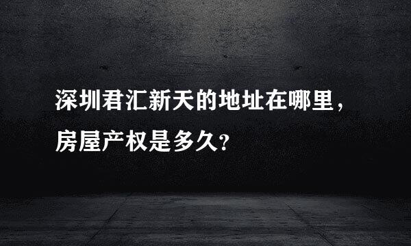 深圳君汇新天的地址在哪里，房屋产权是多久？