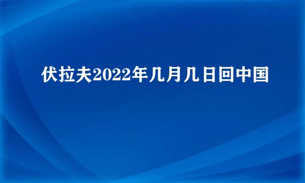 伏拉夫2022年几月几日回中国