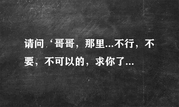 请问‘哥哥，那里...不行，不要，不可以的，求你了。’这句话用日语怎么说？