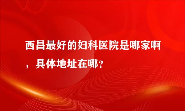 西昌最好的妇科医院是哪家啊，具体地址在哪？