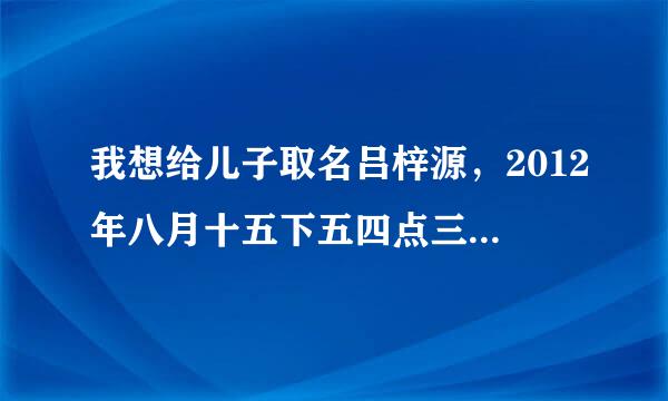 我想给儿子取名吕梓源，2012年八月十五下五四点三分出生的，求请专业人士点评