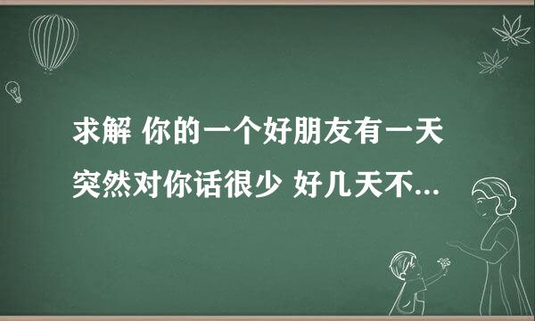 求解 你的一个好朋友有一天突然对你话很少 好几天不理你不跟你发消息了 是什么原因呢？急求解 谢谢了