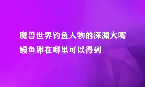 魔兽世界钓鱼人物的深渊大嘴鳗鱼卵在哪里可以得到