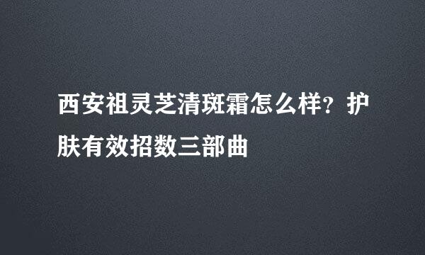 西安祖灵芝清斑霜怎么样？护肤有效招数三部曲