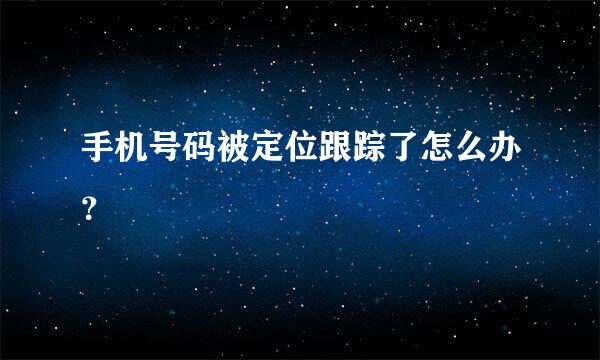 手机号码被定位跟踪了怎么办？