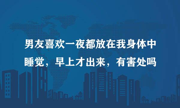 男友喜欢一夜都放在我身体中睡觉，早上才出来，有害处吗