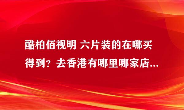 酷柏佰视明 六片装的在哪买得到？去香港有哪里哪家店有卖的啊？